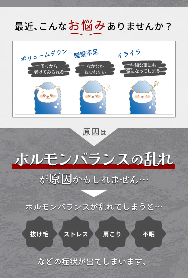 最近、こんなお悩みありませんか？
ボリュームダウン
周りから
老けてみられる
睡眠不足
なかなか
ねむれない
イライラ
些細な事にも気になってしまう
原因は
ホルモンバランスの乱れが原因かもしれません・・・
ホルモンバランスが乱れてしまうと・・・
抜け毛
ストレス
肩こり
不眠
などの症状が出てしまいます。
