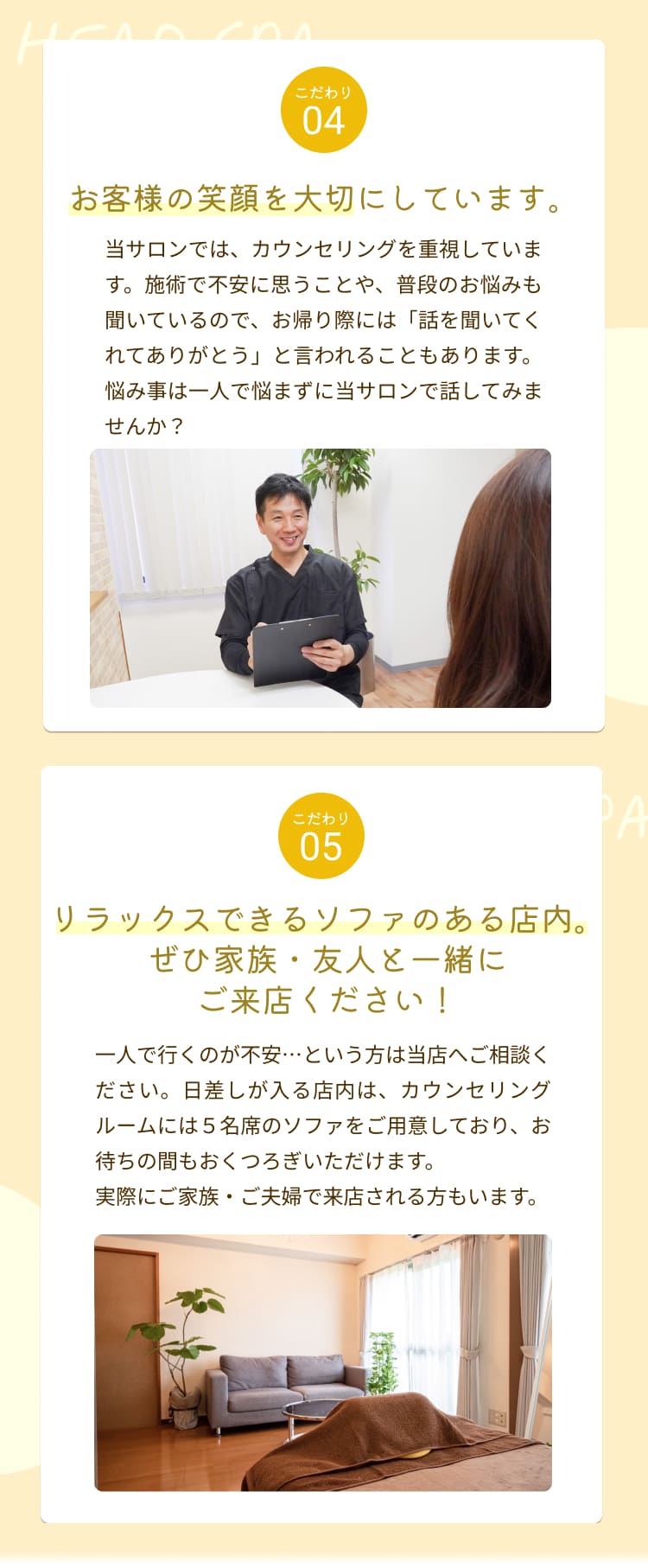 お客様の笑顔を大切にしています。
当サロンでは、カウンセリングを重視しています。施術で不安に思うことや、普段のお悩みも聞いているので、お帰り際には「話を聞いてくれてありがとう」と言われることもあります。
悩み事は一人で悩まずに当サロンで話してみませんか？
こだわり
05
リラックスできるソファのある店内。
ぜひ家族・友人と一緒にご来店ください！
一人で行くのが不安・・・という方は当店へご相談ください。日差しが入る店内は、カウンセリングルームには5名席のソファをご用意しており、お待ちの間もおくつろぎいただけます。
実際にご家族・ご夫婦で来店される方もいます。