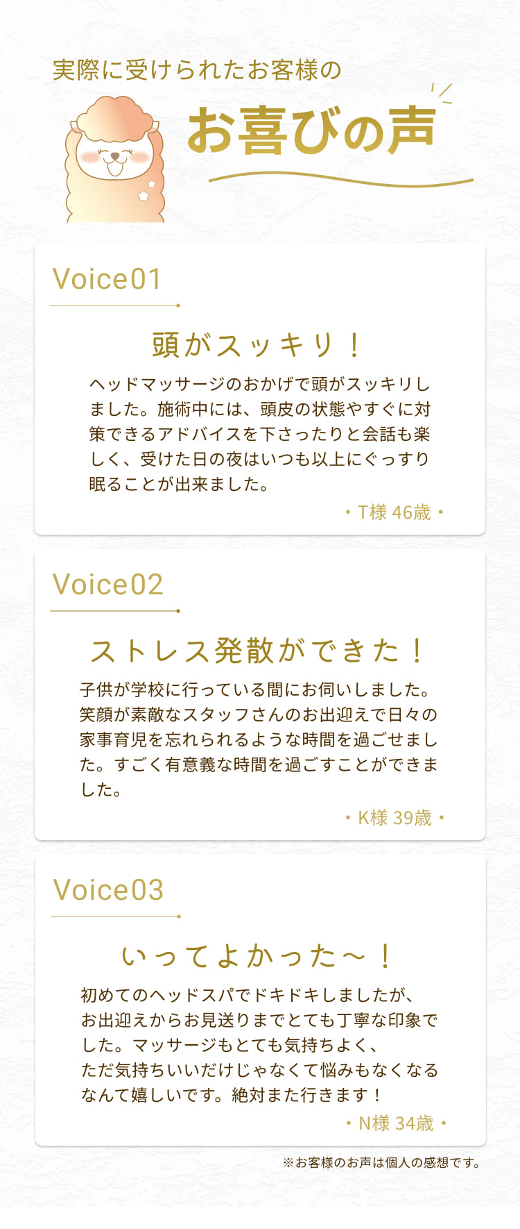 お喜びの声
Voice01
頭がスッキリ！
ヘッドマッサージのおかげで頭がスッキリしました。施術中には、頭皮の状態やすぐに対策できるアドバイスを下さったりと会話も楽しく、受けた日の夜はいつも以上にぐっすり眠ることが出来ました。
・T様 46歳・
Voice02
ストレス発散ができた！
子供が学校に行っている間にお伺いしました。
笑顔が素敵なスタッフさんのお出迎えで日々の家事育児を忘れられるような時間を過ごせました。すごく有意義な時間を過ごすことができました。
・K様 39歳・
Voice 03
いってよかった～！
初めてのヘッドスパでドキドキしましたが、お出迎えからお見送りまでとても丁寧な印象でした。マッサージもとても気持ちよく、ただ気持ちいいだけじゃなくて悩みもなくなるなんて嬉しいです。絶対また行きます！
・N様 34歳・
※お客様のお声は個人の感想です。