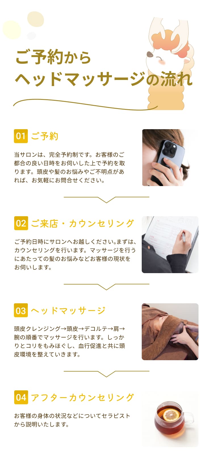 ご予約から
ヘッドマッサージの流れ
01
ご予約
当サロンは、完全予約制です。お客様のご都合の良い日時をお伺いした上で予約を取ります。頭皮や髪のお悩みやご不明点があれば、お気軽にお問合せください。
02
ご来店・カウンセリング
ご予約日時にサロンへお越しください。まずは、カウンセリングを行います。マッサージを行うにあたっての髪のお悩みなどお客様の現状をお伺いします。
03
ヘッドマッサージ
頭皮クレンジング→頭皮→デコルテ→肩→
腕の順番でマッサージを行います。しっかりとコリをもみほぐし、血行促進と共に頭皮環境を整えていきます。
04
アフターカウンセリング
お客様の身体の状況などについてセラピストから説明いたします。