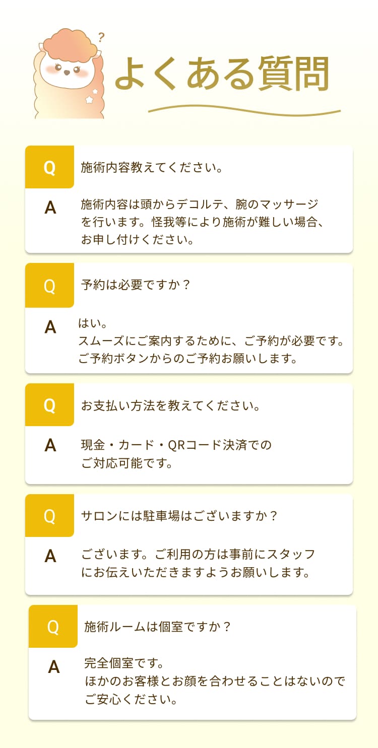 施術内容教えてください。
施術内容は頭からデコルテ、腕のマッサージを行います。怪我等により施術が難しい場合、お申し付けください。
予約は必要ですか？
はい。
スムーズにご案内するために、ご予約が必要です。
ご予約ボタンからのご予約お願いします。
お支払い方法を教えてください。
現金・カード・QRコード決済でのご対応可能です。
サロンには駐車場はございますか？
ございます。ご利用の方は事前にスタッフにお伝えいただきますようお願いします。
施術ルームは個室ですか？
A
完全個室です。
ほかのお客様とお顔を合わせることはないので
ご安心ください